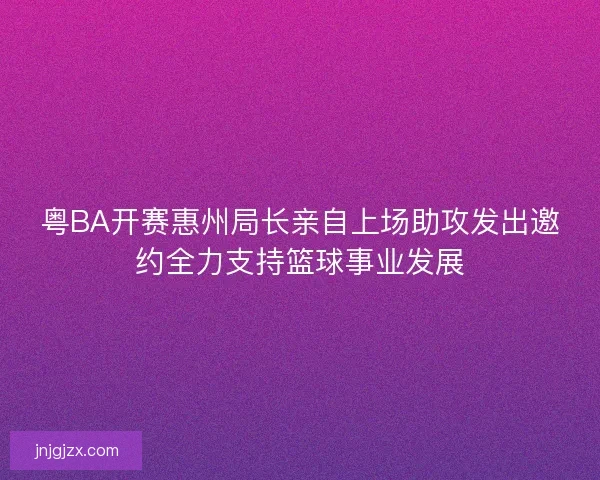 粤BA开赛惠州局长亲自上场助攻发出邀约全力支持篮球事业发展