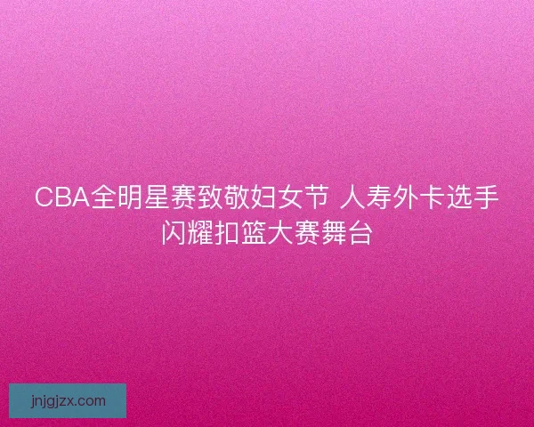CBA全明星赛致敬妇女节 人寿外卡选手闪耀扣篮大赛舞台