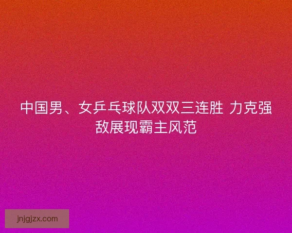 中国男、女乒乓球队双双三连胜 力克强敌展现霸主风范