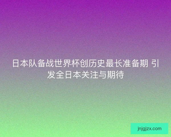 日本队备战世界杯创历史最长准备期 引发全日本关注与期待