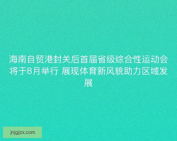 海南自贸港封关后首届省级综合性运动会将于8月举行 展现体育新风貌助力区域发展