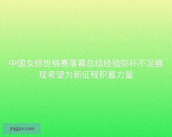 中国女排世锦赛落幕总结经验弥补不足展现希望为新征程积蓄力量