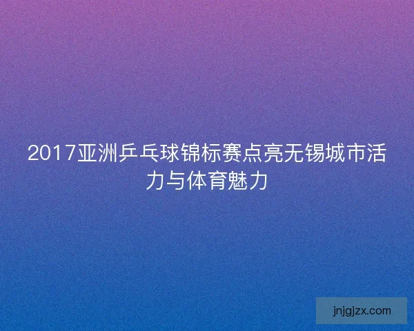 2017亚洲乒乓球锦标赛点亮无锡城市活力与体育魅力