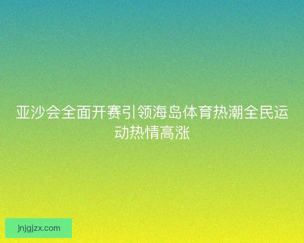 亚沙会全面开赛引领海岛体育热潮全民运动热情高涨