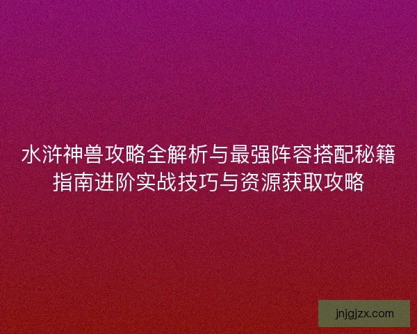 水浒神兽攻略全解析与最强阵容搭配秘籍指南进阶实战技巧与资源获取攻略